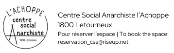 Logo du centre social anarchiste l'Achoppe. Il s’agit d’un dessin en noir et blanc. Il s'agit d'un cercle noir sur fond blanc interrompu en haut par l'Achoppe avec à lintérieur centre social Anarchiste et plus bas l'adresse 1800 Letourneux. À droite il y a Centre Social Anarchiste l'Achoppe, 1800 Letourneux, pour réserver l'espace | To book the space: reservation_csa@riseup.net.